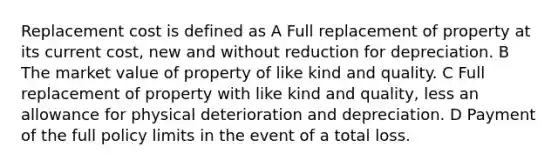 Replacement cost is defined as A Full replacement of property at its current cost, new and without reduction for depreciation. B The market value of property of like kind and quality. C Full replacement of property with like kind and quality, less an allowance for physical deterioration and depreciation. D Payment of the full policy limits in the event of a total loss.