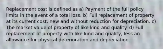 Replacement cost is defined as a) Payment of the full policy limits in the event of a total loss. b) Full replacement of property at its current cost, new and without reduction for depreciation. c) The market value of property of like kind and quality. d) Full replacement of property with like kind and quality, less an allowance for physical deterioration and depreciation.