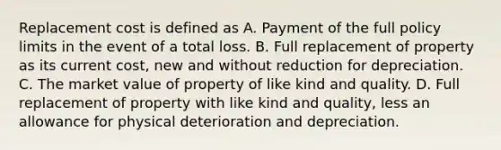 Replacement cost is defined as A. Payment of the full policy limits in the event of a total loss. B. Full replacement of property as its current cost, new and without reduction for depreciation. C. The market value of property of like kind and quality. D. Full replacement of property with like kind and quality, less an allowance for physical deterioration and depreciation.