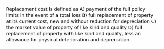 Replacement cost is defined as A) payment of the full policy limits in the event of a total loss B) full replacement of property at its current cost, new and without reduction for depreciation C) the market value of property of like kind and quality D) full replacement of property with like kind and quality, less an allowance for physical deterioration and depreciation