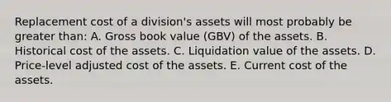 Replacement cost of a division's assets will most probably be greater than: A. Gross book value (GBV) of the assets. B. Historical cost of the assets. C. Liquidation value of the assets. D. Price-level adjusted cost of the assets. E. Current cost of the assets.