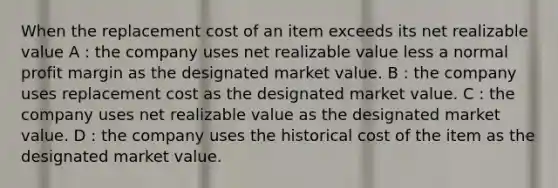 When the replacement cost of an item exceeds its net realizable value A : the company uses net realizable value less a normal profit margin as the designated market value. B : the company uses replacement cost as the designated market value. C : the company uses net realizable value as the designated market value. D : the company uses the historical cost of the item as the designated market value.