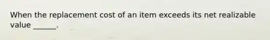 When the replacement cost of an item exceeds its net realizable value ______.