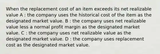 When the replacement cost of an item exceeds its net realizable value A : the company uses the historical cost of the item as the designated market value. B : the company uses net realizable value less a normal profit margin as the designated market value. C : the company uses net realizable value as the designated market value. D : the company uses replacement cost as the designated market value.