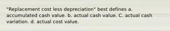 "Replacement cost less depreciation" best defines a. accumulated cash value. b. actual cash value. C. actual cash variation. d. actual cost value.