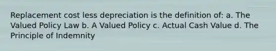 Replacement cost less depreciation is the definition of: a. The Valued Policy Law b. A Valued Policy c. Actual Cash Value d. The Principle of Indemnity