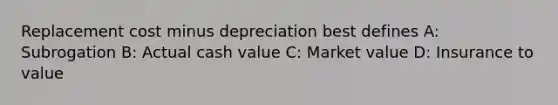 Replacement cost minus depreciation best defines A: Subrogation B: Actual cash value C: Market value D: Insurance to value