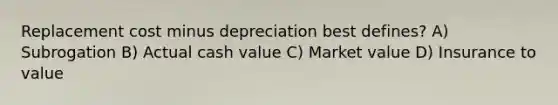 Replacement cost minus depreciation best defines? A) Subrogation B) Actual cash value C) Market value D) Insurance to value