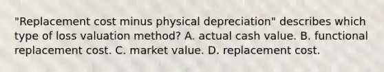 "Replacement cost minus physical depreciation" describes which type of loss valuation method? A. actual cash value. B. functional replacement cost. C. market value. D. replacement cost.