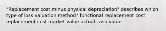 "Replacement cost minus physical depreciation" describes which type of loss valuation method? functional replacement cost replacement cost market value actual cash value