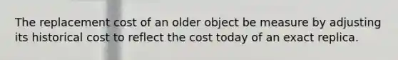 The replacement cost of an older object be measure by adjusting its historical cost to reflect the cost today of an exact replica.