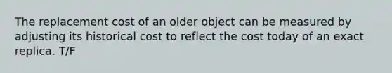 The replacement cost of an older object can be measured by adjusting its historical cost to reflect the cost today of an exact replica. T/F