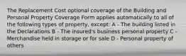 The Replacement Cost optional coverage of the Building and Personal Property Coverage Form applies automatically to all of the following types of property, except: A - The building listed in the Declarations B - The insured's business personal property C - Merchandise held in storage or for sale D - Personal property of others