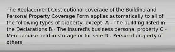 The Replacement Cost optional coverage of the Building and Personal Property Coverage Form applies automatically to all of the following types of property, except: A - The building listed in the Declarations B - The insured's business personal property C - Merchandise held in storage or for sale D - Personal property of others