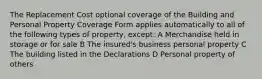 The Replacement Cost optional coverage of the Building and Personal Property Coverage Form applies automatically to all of the following types of property, except: A Merchandise held in storage or for sale B The insured's business personal property C The building listed in the Declarations D Personal property of others