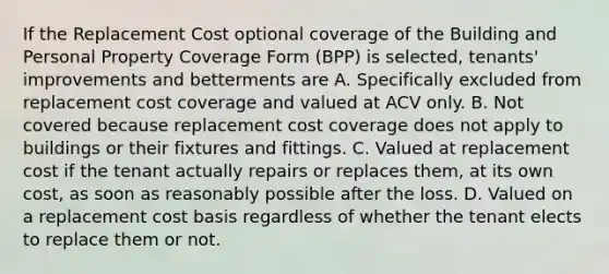 If the Replacement Cost optional coverage of the Building and Personal Property Coverage Form (BPP) is selected, tenants' improvements and betterments are A. Specifically excluded from replacement cost coverage and valued at ACV only. B. Not covered because replacement cost coverage does not apply to buildings or their fixtures and fittings. C. Valued at replacement cost if the tenant actually repairs or replaces them, at its own cost, as soon as reasonably possible after the loss. D. Valued on a replacement cost basis regardless of whether the tenant elects to replace them or not.