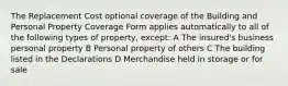 The Replacement Cost optional coverage of the Building and Personal Property Coverage Form applies automatically to all of the following types of property, except: A The insured's business personal property B Personal property of others C The building listed in the Declarations D Merchandise held in storage or for sale