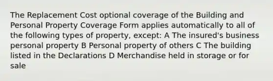 The Replacement Cost optional coverage of the Building and Personal Property Coverage Form applies automatically to all of the following types of property, except: A The insured's business personal property B Personal property of others C The building listed in the Declarations D Merchandise held in storage or for sale