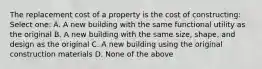 The replacement cost of a property is the cost of constructing: Select one: A. A new building with the same functional utility as the original B. A new building with the same size, shape, and design as the original C. A new building using the original construction materials D. None of the above