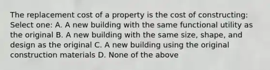 The replacement cost of a property is the cost of constructing: Select one: A. A new building with the same functional utility as the original B. A new building with the same size, shape, and design as the original C. A new building using the original construction materials D. None of the above