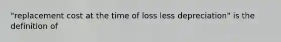 "replacement cost at the time of loss less depreciation" is the definition of