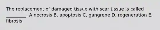 The replacement of damaged tissue with scar tissue is called _________. A necrosis B. apoptosis C. gangrene D. regeneration E. fibrosis