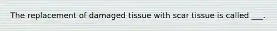 The replacement of damaged tissue with scar tissue is called ___.