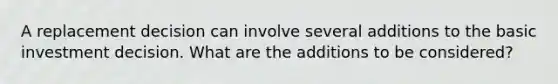 A replacement decision can involve several additions to the basic investment decision. What are the additions to be considered?