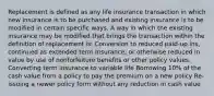 Replacement is defined as any life insurance transaction in which new insurance is to be purchased and existing insurance is to be modified in certain specific ways. A way in which the existing insurance may be modified that brings the transaction within the definition of replacement is: Conversion to reduced paid-up ins, continued as extended term Insurance, or otherwise reduced in value by use of nonforfeiture benefits or other policy values. Converting term insurance to variable life Borrowing 10% of the cash value from a policy to pay the premium on a new policy Re-issuing a newer policy form without any reduction in cash value