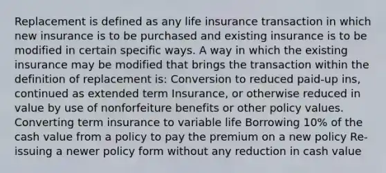 Replacement is defined as any life insurance transaction in which new insurance is to be purchased and existing insurance is to be modified in certain specific ways. A way in which the existing insurance may be modified that brings the transaction within the definition of replacement is: Conversion to reduced paid-up ins, continued as extended term Insurance, or otherwise reduced in value by use of nonforfeiture benefits or other policy values. Converting term insurance to variable life Borrowing 10% of the cash value from a policy to pay the premium on a new policy Re-issuing a newer policy form without any reduction in cash value