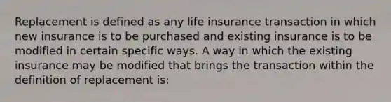 Replacement is defined as any life insurance transaction in which new insurance is to be purchased and existing insurance is to be modified in certain specific ways. A way in which the existing insurance may be modified that brings the transaction within the definition of replacement is: