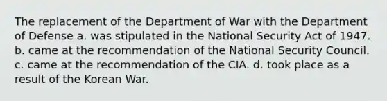 The replacement of the Department of War with the Department of Defense a. was stipulated in the National Security Act of 1947. b. came at the recommendation of the National Security Council. c. came at the recommendation of the CIA. d. took place as a result of the Korean War.