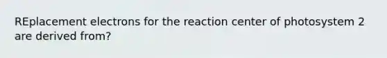 REplacement electrons for the reaction center of photosystem 2 are derived from?