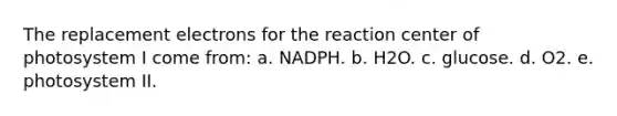 The replacement electrons for the reaction center of photosystem I come from: a. NADPH. b. H2O. c. glucose. d. O2. e. photosystem II.