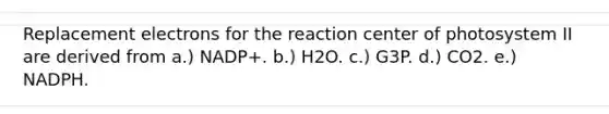 Replacement electrons for the reaction center of photosystem II are derived from a.) NADP+. b.) H2O. c.) G3P. d.) CO2. e.) NADPH.