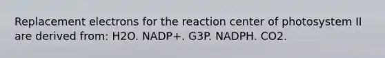 Replacement electrons for the reaction center of photosystem II are derived from: H2O. NADP+. G3P. NADPH. CO2.