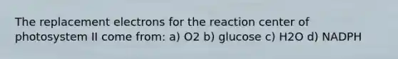 The replacement electrons for the reaction center of photosystem II come from: a) O2 b) glucose c) H2O d) NADPH