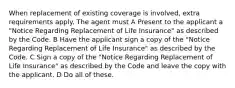 When replacement of existing coverage is involved, extra requirements apply. The agent must A Present to the applicant a "Notice Regarding Replacement of Life Insurance" as described by the Code. B Have the applicant sign a copy of the "Notice Regarding Replacement of Life Insurance" as described by the Code. C Sign a copy of the "Notice Regarding Replacement of Life Insurance" as described by the Code and leave the copy with the applicant. D Do all of these.