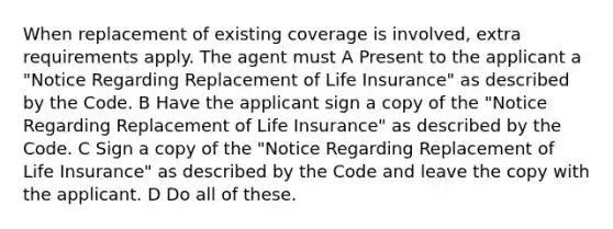 When replacement of existing coverage is involved, extra requirements apply. The agent must A Present to the applicant a "Notice Regarding Replacement of Life Insurance" as described by the Code. B Have the applicant sign a copy of the "Notice Regarding Replacement of Life Insurance" as described by the Code. C Sign a copy of the "Notice Regarding Replacement of Life Insurance" as described by the Code and leave the copy with the applicant. D Do all of these.