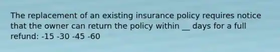 The replacement of an existing insurance policy requires notice that the owner can return the policy within __ days for a full refund: -15 -30 -45 -60