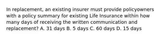 In replacement, an existing insurer must provide policyowners with a policy summary for existing Life Insurance within how many days of receiving the written communication and replacement? A. 31 days B. 5 days C. 60 days D. 15 days