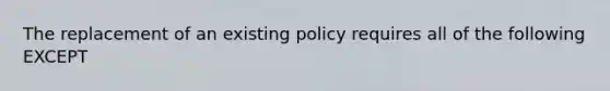 The replacement of an existing policy requires all of the following EXCEPT