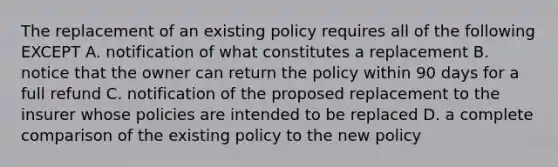 The replacement of an existing policy requires all of the following EXCEPT A. notification of what constitutes a replacement B. notice that the owner can return the policy within 90 days for a full refund C. notification of the proposed replacement to the insurer whose policies are intended to be replaced D. a complete comparison of the existing policy to the new policy