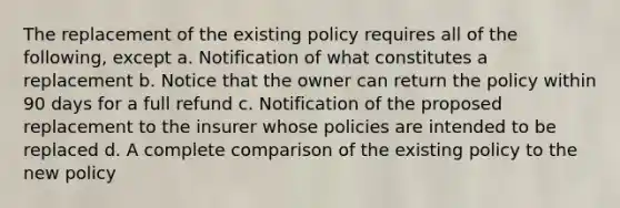 The replacement of the existing policy requires all of the following, except a. Notification of what constitutes a replacement b. Notice that the owner can return the policy within 90 days for a full refund c. Notification of the proposed replacement to the insurer whose policies are intended to be replaced d. A complete comparison of the existing policy to the new policy