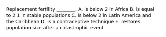 Replacement fertility ________. A. is below 2 in Africa B. is equal to 2.1 in stable populations C. is below 2 in Latin America and the Caribbean D. is a contraceptive technique E. restores population size after a catastrophic event