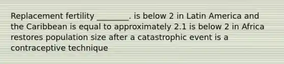 Replacement fertility ________. is below 2 in Latin America and the Caribbean is equal to approximately 2.1 is below 2 in Africa restores population size after a catastrophic event is a contraceptive technique