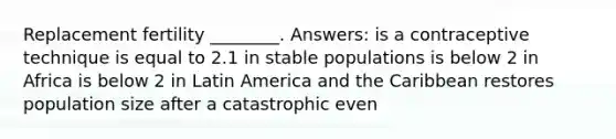 Replacement fertility ________. Answers: is a contraceptive technique is equal to 2.1 in stable populations is below 2 in Africa is below 2 in Latin America and the Caribbean restores population size after a catastrophic even