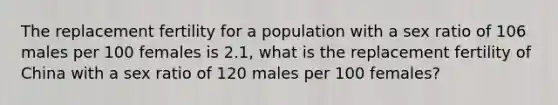 The replacement fertility for a population with a sex ratio of 106 males per 100 females is 2.1, what is the replacement fertility of China with a sex ratio of 120 males per 100 females?