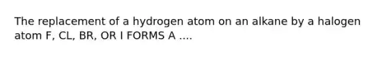 The replacement of a hydrogen atom on an alkane by a halogen atom F, CL, BR, OR I FORMS A ....