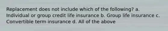 Replacement does not include which of the following? a. Individual or group credit life insurance b. Group life insurance c. Convertible term insurance d. All of the above